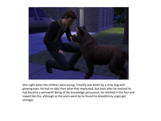 One night when the children were young, Timothy was bitten by a stray dog with glowing eyes. He had no idea then what that implicated, but soon after he realised he had become a werewolf! Being of the knowledge persuasion, he relished in this fact and stayed like this, although as the years went by he found his bloodthirsty urges got stronger.