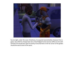 So one night, under the cover of darkness, he acquired several bottles of poison from a gypsy. Too selfish to change back into a fully-fledged human but too selfless to live with himself if he should tear apart his family, he buried them in the far corner of the garden should the worst come to the worst.