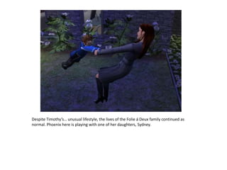 Despite Timothy’s… unusual lifestyle, the lives of the Folie á Deux family continued as normal. Phoenix here is playing with one of her daughters, Sydney. 