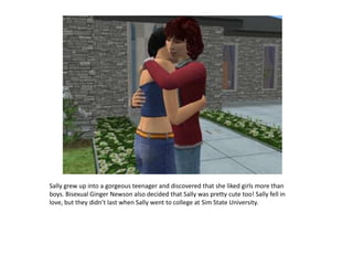 Sally grew up into a gorgeous teenager and discovered that she liked girls more than boys. Bisexual Ginger Newson also decided that Sally was pretty cute too! Sally fell in love, but they didn’t last when Sally went to college at Sim State University.