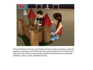 These are Phoenix’s last two, twins Kaidan and India. Kaidan was always a quiet but happy boy, looking out for his family and was fiercely protective of his three sisters. India was more careless and possessed a daredevil streak that could not quite be fulfilled in a place as quiet as Belladonna Cove.