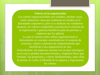 Valores en la organización:
Los valores organizacionales son tomados, muchas veces,
como sentencias vanas que realmente no inciden en el
desempeño corporativo, pero si se analizan sus verdaderos
alcances, los valores compartidos constituyen el cimiento de
la organización y generan beneficios para las personas y
empresas que los aplican.
Lo que se conoce como cultura organizacional es
básicamente un concepto constituido por el conjunto de
creencias, valores y patrones de comportamiento que
identifican a una organización de otra.
Generalmente, las empresas cuentan con un plan estratégico
en el cual se pueden encontrar bonitas y elegantes frases que
“retratan” sus propósitos y valores fundamentales, entre ellas:
la misión, la visión, la filosofía de la empresa y lógicamente
los valores.
 