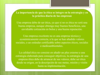 La importancia de que la ética se integre en la estrategia y en
la práctica diaria de las empresas
Una empresa debe de ser ética, ya que si no es ética no será una
buena empresa, aunque obtenga muy buenos beneficios, una
envidiable cotización en bolsa y una buena reputación.
Una empresa excelente no es una empresa técnica y
económicamente correcta, a la que se han añadido valores
sociales, o un estándar certificable sobre aspectos éticos, sociales
o medioambientales.
La calidad ética no consiste en añadir un plus externo a una
estrategia elaborada para conseguir objetivos, la estrategia de una
empresa ética debe de arrancar de sus valores, debe ser ética
desde su origen, en la descripción de sus metas, misión y visión
hasta su implementación.
 