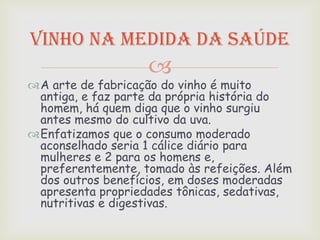 Vinho na medida da saúde
                   
A arte de fabricação do vinho é muito
 antiga, e faz parte da própria história do
 homem, há quem diga que o vinho surgiu
 antes mesmo do cultivo da uva.
Enfatizamos que o consumo moderado
 aconselhado seria 1 cálice diário para
 mulheres e 2 para os homens e,
 preferentemente, tomado às refeições. Além
 dos outros benefícios, em doses moderadas
 apresenta propriedades tônicas, sedativas,
 nutritivas e digestivas.
 