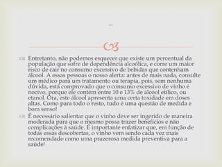 ...



                                
 Entretanto, não podemos esquecer que existe um percentual da
  população que sofre de dependência alcoólica, e corre um maior
  risco de cair no consumo excessivo de bebidas que contenham
  álcool. A essas pessoas o nosso alerta: antes de mais nada, consulte
  um médico para um tratamento ou terapia, pois, sem nenhuma
  dúvida, está comprovado que o consumo excessivo de vinho é
  nocivo, porque ele contém entre 10 e 13% de álcool etílico, ou
  etanol. Ora, este álcool apresenta uma certa toxidade em doses
  altas. Como para todo o resto, tudo é uma questão de medida e
  bom senso!
 É necessário salientar que o vinho deve ser ingerido de maneira
  moderada para que o mesmo possa trazer benefícios e não
  complicações à saúde. É importante enfatizar que, em função de
  todas essas descobertas, o vinho vem sendo cada vez mais
  recomendado como uma prazerosa medida preventiva para a
  saúde!
 