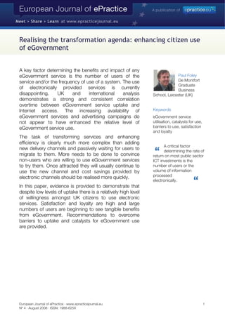 Realising the transformation agenda: enhancing citizen use
of eGovernment


A key factor determining the benefits and impact of any
                                                                              Paul Foley
eGovernment service is the number of users of the
                                                                              De Montfort
service and/or the frequency of use of a system. The use
                                                                              Graduate
of electronically provided services is currently                              Business
disappointing.    UK     and     international   analysis       School, Leicester (UK)
demonstrates a strong and consistent correlation
overtime between eGovernment service uptake and
                                                                Keywords
Internet access. The increasing availability of
eGovernment services and advertising campaigns do               eGovernment service
                                                                utilisation, catalysts for use,
not appear to have enhanced the relative level of
                                                                barriers to use, satisfaction
eGovernment service use.
                                                                and loyalty
The task of transforming services and enhancing
efficiency is clearly much more complex than adding
                                                                      A critical factor
new delivery channels and passively waiting for users to              determining the rate of
migrate to them. More needs to be done to convince              return on most public sector
non-users who are willing to use eGovernment services           ICT investments is the
to try them. Once attracted they will usually continue to       number of users or the
                                                                volume of information
use the new channel and cost savings provided by
                                                                processed
electronic channels should be realised more quickly.
                                                                electronically.
In this paper, evidence is provided to demonstrate that
despite low levels of uptake there is a relatively high level
of willingness amongst UK citizens to use electronic
services. Satisfaction and loyalty are high and large
numbers of users are beginning to see tangible benefits
from eGovernment. Recommendations to overcome
barriers to uptake and catalysts for eGovernment use
are provided.




European Journal of ePractice · www.epracticejournal.eu                                           1
Nº 4 · August 2008 · ISSN: 1988-625X
 