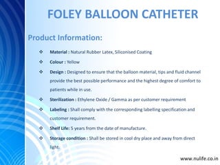 FOLEY BALLOON CATHETER
 Material : Natural Rubber Latex, Siliconised Coating
 Colour : Yellow
 Design : Designed to ensure that the balloon material, tips and fluid channel
provide the best possible performance and the highest degree of comfort to
patients while in use.
 Sterilization : Ethylene Oxide / Gamma as per customer requirement
 Labeling : Shall comply with the corresponding labelling specification and
customer requirement.
 Shelf Life: 5 years from the date of manufacture.
 Storage condition : Shall be stored in cool dry place and away from direct
light.
Product Information:
www.nulife.co.in
 