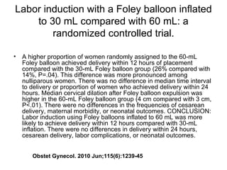 Labor induction with a Foley balloon inflated to 30 mL compared with 60 mL: a randomized controlled trial. A higher proportion of women randomly assigned to the 60-mL Foley balloon achieved delivery within 12 hours of placement compared with the 30-mL Foley balloon group (26% compared with 14%, P=.04). This difference was more pronounced among nulliparous women. There was no difference in median time interval to delivery or proportion of women who achieved delivery within 24 hours. Median cervical dilation after Foley balloon expulsion was higher in the 60-mL Foley balloon group (4 cm compared with 3 cm, P<.01). There were no differences in the frequencies of cesarean delivery, maternal morbidity, or neonatal outcomes. CONCLUSION: Labor induction using Foley balloons inflated to 60 mL was more likely to achieve delivery within 12 hours compared with 30-mL inflation. There were no differences in delivery within 24 hours, cesarean delivery, labor complications, or neonatal outcomes.  Obstet Gynecol. 2010 Jun;115(6):1239-45 