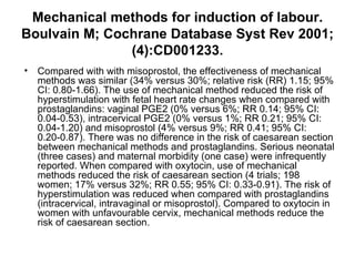 Mechanical methods for induction of labour. Boulvain M; Cochrane Database Syst Rev 2001;(4):CD001233. Compared with with misoprostol, the effectiveness of mechanical methods was similar (34% versus 30%; relative risk (RR) 1.15; 95% CI: 0.80-1.66). The use of mechanical method reduced the risk of hyperstimulation with fetal heart rate changes when compared with prostaglandins: vaginal PGE2 (0% versus 6%; RR 0.14; 95% CI: 0.04-0.53), intracervical PGE2 (0% versus 1%; RR 0.21; 95% CI: 0.04-1.20) and misoprostol (4% versus 9%; RR 0.41; 95% CI: 0.20-0.87). There was no difference in the risk of caesarean section between mechanical methods and prostaglandins. Serious neonatal (three cases) and maternal morbidity (one case) were infrequently reported. When compared with oxytocin, use of mechanical methods reduced the risk of caesarean section (4 trials; 198 women; 17% versus 32%; RR 0.55; 95% CI: 0.33-0.91). The risk of hyperstimulation was reduced when compared with prostaglandins (intracervical, intravaginal or misoprostol). Compared to oxytocin in women with unfavourable cervix, mechanical methods reduce the risk of caesarean section.  