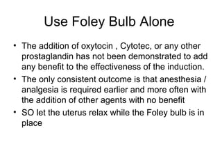 Use Foley Bulb Alone  The addition of oxytocin , Cytotec, or any other prostaglandin has not been demonstrated to add any benefit to the effectiveness of the induction. The only consistent outcome is that anesthesia / analgesia is required earlier and more often with the addition of other agents with no benefit SO let the uterus relax while the Foley bulb is in place  