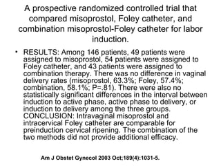A prospective randomized controlled trial that compared misoprostol, Foley catheter, and combination misoprostol-Foley catheter for labor induction. RESULTS: Among 146 patients, 49 patients were assigned to misoprostol, 54 patients were assigned to Foley catheter, and 43 patients were assigned to combination therapy. There was no difference in vaginal delivery rates (misoprostol, 63.3%; Foley, 57.4%; combination, 58.1%; P=.81). There were also no statistically significant differences in the interval between induction to active phase, active phase to delivery, or induction to delivery among the three groups. CONCLUSION: Intravaginal misoprostol and intracervical Foley catheter are comparable for preinduction cervical ripening. The combination of the two methods did not provide additional efficacy.  Am J Obstet Gynecol 2003 Oct;189(4):1031-5. 