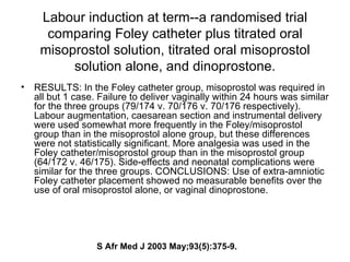 Labour induction at term--a randomised trial comparing Foley catheter plus titrated oral misoprostol solution, titrated oral misoprostol solution alone, and dinoprostone. RESULTS: In the Foley catheter group, misoprostol was required in all but 1 case. Failure to deliver vaginally within 24 hours was similar for the three groups (79/174 v. 70/176 v. 70/176 respectively). Labour augmentation, caesarean section and instrumental delivery were used somewhat more frequently in the Foley/misoprostol group than in the misoprostol alone group, but these differences were not statistically significant. More analgesia was used in the Foley catheter/misoprostol group than in the misoprostol group (64/172 v. 46/175). Side-effects and neonatal complications were similar for the three groups. CONCLUSIONS: Use of extra-amniotic Foley catheter placement showed no measurable benefits over the use of oral misoprostol alone, or vaginal dinoprostone.  S Afr Med J 2003 May;93(5):375-9. 