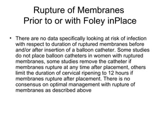 Rupture of Membranes  Prior to or with Foley inPlace There are no data specifically looking at risk of infection with respect to duration of ruptured membranes before and/or after insertion of a balloon catheter. Some studies do not place balloon catheters in women with ruptured membranes, some studies remove the catheter if membranes rupture at any time after placement, others limit the duration of cervical ripening to 12 hours if membranes rupture after placement. There is no consensus on optimal management with rupture of membranes as described above 