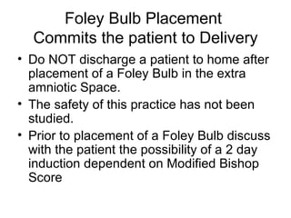 Foley Bulb Placement  Commits the patient to Delivery Do NOT discharge a patient to home after placement of a Foley Bulb in the extra amniotic Space. The safety of this practice has not been studied. Prior to placement of a Foley Bulb discuss with the patient the possibility of a 2 day induction dependent on Modified Bishop Score 