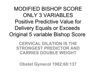 MODIFIED BISHOP SCORE ONLY 3 VARIABLES Positive Predictive Value for Delivery Equals or Exceeds  Original 5 variable Bishop Score  CERVICAL DILATION IS THE STRONGEST PREDICTOR AND CARRIES DOUBLE WEIGHT Obstet Gynecol 1982;60:137 
