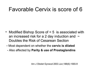 Favorable Cervix is score of 6 Modified Bishop Score of < 5  is associated with an increased risk for a 2 day induction and  ~ Doubles the Risk of Cesarean Section  -  Most dependent on whether the  cervix is dilated - Also affected by  Parity & use of Prostaglandins Am J Obstet Gynecol 2003 Jun;188(6):1565-9  