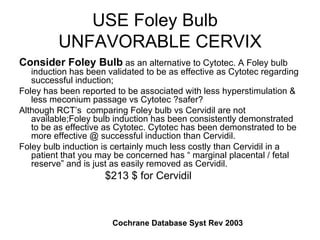 USE Foley Bulb  UNFAVORABLE CERVIX Consider Foley Bulb  as an alternative to Cytotec. A Foley bulb induction has been validated to be as effective as Cytotec regarding successful induction;  Foley has been reported to be associated with less hyperstimulation & less meconium passage vs Cytotec ?safer?  Although RCT’s  comparing Foley bulb vs Cervidil are not available;Foley bulb induction has been consistently demonstrated to be as effective as Cytotec. Cytotec has been demonstrated to be more effective @ successful induction than Cervidil. Foley bulb induction is certainly much less costly than Cervidil in a patient that you may be concerned has “ marginal placental / fetal reserve” and is just as easily removed as Cervidil.  $213 $ for Cervidil Cochrane Database Syst Rev 2003  