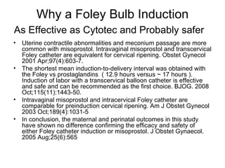 Why a Foley Bulb Induction As Effective as Cytotec and Probably safer   Uterine contractile abnormalities and meconium passage are more common with misoprostol. Intravaginal misoprostol and transcervical Foley catheter are equivalent for cervical ripening. Obstet Gynecol 2001 Apr;97(4):603-7.  The shortest mean induction-to-delivery interval was obtained with the Foley vs prostaglandins  ( 12.9 hours versus ~ 17 hours ). Induction of labor with a transcervical balloon catheter is effective and safe and can be recommended as the first choice. BJOG. 2008 Oct;115(11):1443-50.  Intravaginal misoprostol and intracervical Foley catheter are comparable for preinduction cervical ripening. Am J Obstet Gynecol 2003 Oct;189(4):1031-5  In conclusion, the maternal and perinatal outcomes in this study have shown no difference confirming the efficacy and safety of either Foley catheter induction or misoprostol. J Obstet Gynaecol. 2005 Aug;25(6):565  