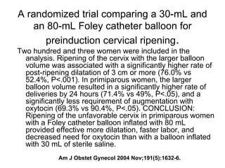 A randomized trial comparing a 30-mL and an 80-mL Foley catheter balloon for preinduction cervical ripening . Two hundred and three women were included in the analysis. Ripening of the cervix with the larger balloon volume was associated with a significantly higher rate of post-ripening dilatation of 3 cm or more (76.0% vs 52.4%, P<.001). In primiparous women, the larger balloon volume resulted in a significantly higher rate of deliveries by 24 hours (71.4% vs 49%, P<.05), and a significantly less requirement of augmentation with oxytocin (69.3% vs 90.4%, P<.05). CONCLUSION: Ripening of the unfavorable cervix in primiparous women with a Foley catheter balloon inflated with 80 mL provided effective more dilatation, faster labor, and decreased need for oxytocin than with a balloon inflated with 30 mL of sterile saline.  Am J Obstet Gynecol 2004 Nov;191(5):1632-6. 