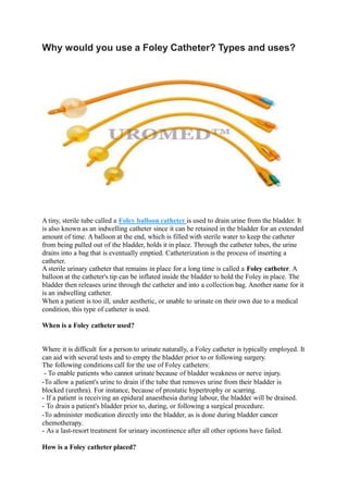 Why would you use a Foley Catheter? Types and uses?
A tiny, sterile tube called a Foley balloon catheter is used to drain urine from the bladder. It
is also known as an indwelling catheter since it can be retained in the bladder for an extended
amount of time. A balloon at the end, which is filled with sterile water to keep the catheter
from being pulled out of the bladder, holds it in place. Through the catheter tubes, the urine
drains into a bag that is eventually emptied. Catheterization is the process of inserting a
catheter.
A sterile urinary catheter that remains in place for a long time is called a Foley catheter. A
balloon at the catheter's tip can be inflated inside the bladder to hold the Foley in place. The
bladder then releases urine through the catheter and into a collection bag. Another name for it
is an indwelling catheter.
When a patient is too ill, under aesthetic, or unable to urinate on their own due to a medical
condition, this type of catheter is used.
When is a Foley catheter used?
Where it is difficult for a person to urinate naturally, a Foley catheter is typically employed. It
can aid with several tests and to empty the bladder prior to or following surgery.
The following conditions call for the use of Foley catheters:
- To enable patients who cannot urinate because of bladder weakness or nerve injury.
-To allow a patient's urine to drain if the tube that removes urine from their bladder is
blocked (urethra). For instance, because of prostatic hypertrophy or scarring.
- If a patient is receiving an epidural anaesthesia during labour, the bladder will be drained.
- To drain a patient's bladder prior to, during, or following a surgical procedure.
-To administer medication directly into the bladder, as is done during bladder cancer
chemotherapy.
- As a last-resort treatment for urinary incontinence after all other options have failed.
How is a Foley catheter placed?
 