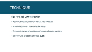 TECHNIQUE
 Tips for Good Catheterization
 ALWAYS PROVIDE PROPER PRIVACYTO PATIENT
 Watch the patient’s face during each step
 Communicate with the patient and explain what you are doing
 DO NOT USE EXCESSIVE FORCE, EVER
 