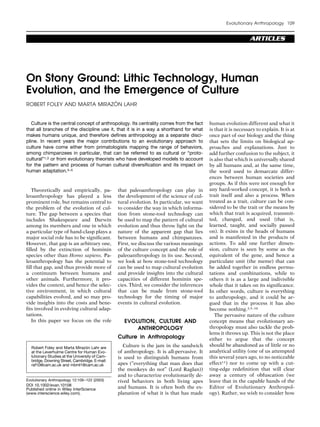 Evolutionary Anthropology 109


                                                                                                               ARTICLES




On Stony Ground: Lithic Technology, Human
Evolution, and the Emergence of Culture
                            ´
ROBERT FOLEY AND MARTA MIRAZON LAHR


   Culture is the central concept of anthropology. Its centrality comes from the fact      human evolution different and what it
that all branches of the discipline use it, that it is in a way a shorthand for what       is that it is necessary to explain. It is at
makes humans unique, and therefore deﬁnes anthropology as a separate disci-                once part of our biology and the thing
pline. In recent years the major contributions to an evolutionary approach to              that sets the limits on biological ap-
culture have come either from primatologists mapping the range of behaviors,               proaches and explanations. Just to
among chimpanzees in particular, that can be referred to as cultural or “proto-            add further confusion to the subject, it
cultural”1,2 or from evolutionary theorists who have developed models to account           is also that which is universally shared
for the pattern and process of human cultural diversiﬁcation and its impact on             by all humans and, at the same time,
human adaptation.3–5                                                                       the word used to demarcate differ-
                                                                                           ences between human societies and
                                                                                           groups. As if this were not enough for
   Theoretically and empirically, pa-           that paleoanthropology can play in         any hard-worked concept, it is both a
leoanthropology has played a less               the development of the science of cul-     trait itself and also a process. When
prominent role, but remains central to          tural evolution. In particular, we want    treated as a trait, culture can be con-
the problem of the evolution of cul-            to consider the way in which informa-      sidered to be the trait or the means by
ture. The gap between a species that            tion from stone-tool technology can        which that trait is acquired, transmit-
includes Shakespeare and Darwin                 be used to map the pattern of cultural     ted, changed, and used (that is,
among its members and one in which              evolution and thus throw light on the      learned, taught, and socially passed
a particular type of hand-clasp plays a         nature of the apparent gap that lies       on). It exists in the heads of humans
major social role has to be signiﬁcant.         between humans and chimpanzees.            and is manifested in the products of
However, that gap is an arbitrary one,          First, we discuss the various meanings     actions. To add one further dimen-
ﬁlled by the extinction of hominin              of the culture concept and the role of     sion, culture is seen by some as the
species other than Homo sapiens. Pa-            paleoanthropology in its use. Second,      equivalent of the gene, and hence a
leoanthropology has the potential to            we look at how stone-tool technology       particulate unit (the meme) that can
ﬁll that gap, and thus provide more of          can be used to map cultural evolution      be added together in endless permu-
a continuum between humans and                  and provide insights into the cultural     tations and combinations, while to
other animals. Furthermore, it pro-             capacities of different hominin spe-       others it is as a large and indivisible
vides the context, and hence the selec-         cies. Third, we consider the inferences    whole that it takes on its signiﬁcance.
tive environment, in which cultural             that can be made from stone-tool           In other words, culture is everything
capabilities evolved, and so may pro-           technology for the timing of major         to anthropology, and it could be ar-
vide insights into the costs and bene-          events in cultural evolution.              gued that in the process it has also
ﬁts involved in evolving cultural adap-                                                    become nothing.3,5–10
tations.                                                                                      The pervasive nature of the culture
   In this paper we focus on the role              EVOLUTION, CULTURE AND                  concept means that evolutionary an-
                                                       ANTHROPOLOGY                        thropology must also tackle the prob-
                                                                                           lems it throws up. This is not the place
                                                Culture in Anthropology                    either to argue that the concept
  Robert Foley and Marta Mirazon Lahr are
                                  ´                Culture is the jam in the sandwich      should be abandoned as of little or no
  at the Leverhulme Centre for Human Evo-       of anthropology. It is all-pervasive. It   analytical utility (one of us attempted
  lutionary Studies at the University of Cam-   is used to distinguish humans from         this several years ago, to no noticeable
  bridge, Downing Street, Cambridge. E-mail:
  raf10@cam.ac.uk and mbml1@cam.ac.uk           apes (“everything that man does that       effect11) nor to come up with a cut-
                                                the monkeys do not” (Lord Raglan))         ting-edge redeﬁnition that will clear
                                                and to characterize evolutionarily de-     away a century of obfuscation (we
Evolutionary Anthropology 12:109 –122 (2003)    rived behaviors in both living apes        leave that in the capable hands of the
DOI 10.1002/evan.10108
Published online in Wiley InterScience          and humans. It is often both the ex-       Editor of Evolutionary Anthropol-
(www.interscience.wiley.com).                   planation of what it is that has made      ogy). Rather, we wish to consider how
 