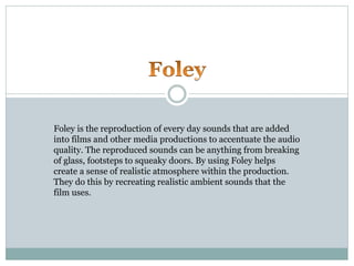 Foley is the reproduction of every day sounds that are added
into films and other media productions to accentuate the audio
quality. The reproduced sounds can be anything from breaking
of glass, footsteps to squeaky doors. By using Foley helps
create a sense of realistic atmosphere within the production.
They do this by recreating realistic ambient sounds that the
film uses.
 