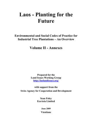 Laos - Planting for the
           Future

Environmental and Social Codes of Practice for
  Industrial Tree Plantations – An Overview

           Volume II - Annexes




                  Prepared for the
            Land Issues Working Group
              http://laolandissues.org/

               with support from the
    Swiss Agency for Cooperation and Development


                    Sean Foley
                  EcoAsia Limited

                     June 2009
                     Vientiane
 