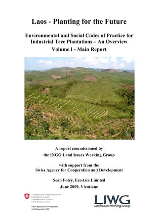 Laos - Planting for the Future
Environmental and Social Codes of Practice for
  Industrial Tree Plantations – An Overview
           Volume I - Main Report




             A report commissioned by
        the INGO Land Issues Working Group

                with support from the
    Swiss Agency for Cooperation and Development

            Sean Foley, EcoAsia Limited
                June 2009, Vientiane
 