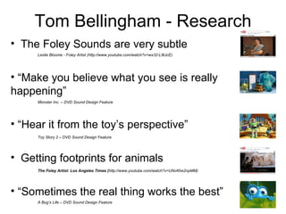 Tom Bellingham - Research ,[object Object],[object Object],[object Object],[object Object],[object Object],Leslie Bloome - Foley Artist (http://www.youtube.com/watch?v=wx32-L9tJcE) Monster Inc. – DVD Sound Design Feature Toy Story 2 – DVD Sound Design Feature The Foley Artist: Los Angeles Times ( http://www.youtube.com/watch?v=UNvKhe2npMM) A Bug’s Life – DVD Sound Design Feature 