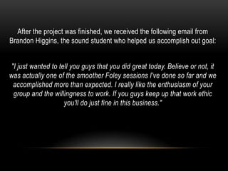After the project was finished, we received the following email from
Brandon Higgins, the sound student who helped us accomplish out goal:


"I just wanted to tell you guys that you did great today. Believe or not, it
was actually one of the smoother Foley sessions I've done so far and we
 accomplished more than expected. I really like the enthusiasm of your
 group and the willingness to work. If you guys keep up that work ethic
                    you'll do just fine in this business."
 