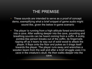 THE PREMISE
• These sounds are intended to serve as a proof of concept
 demo, exemplifying what a brief snippet of game audio might
        sound like, given the below in-game scenario

• The player is running from a high-altitude forest environment
  into a cave. After walking deeper into the cave, pounding and
  breathing sounds can be heard coming from a coffin. A sickly,
      zombie-like person breaks out of the coffin, its fingernails
    ripping off as it tears its way out of solid wood to attack the
       player. It flops onto the floor and pukes as it drags itself
     towards the player. The player runs away and wrenches a
  wooden beam from the wall and after a brief struggle uses it to
    cave in the creature’s skull. He then walks deeper into the
                                   cave.
 
