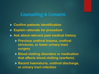 Counseling & Consent.
 Confirm patients identification
 Explain rationale for procedure
 Ask about relevant past medical history
 Previous urethral trauma, urethral
strictures, or lower urinary tract
surgery
 Blood clotting disorders or medication
that affects blood clotting (warfarin)
 Recent haematuria, urethral discharge,
or urinary tract infection
 