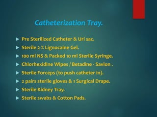 Catheterization Tray.
 Pre Sterilized Catheter & Uri sac.
 Sterile 2 % Lignocaine Gel.
 100 ml NS & Packed 10 ml Sterile Syringe.
 Chlorhexidine Wipes / Betadine - Savlon .
 Sterile Forceps (to push catheter in).
 2 pairs sterile gloves & 1 Surgical Drape.
 Sterile Kidney Tray.
 Sterile swabs & Cotton Pads.
 