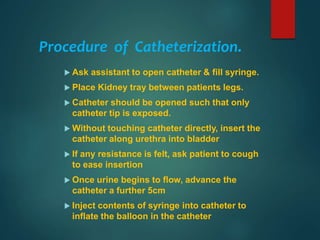 Procedure of Catheterization.
 Ask assistant to open catheter & fill syringe.
 Place Kidney tray between patients legs.
 Catheter should be opened such that only
catheter tip is exposed.
 Without touching catheter directly, insert the
catheter along urethra into bladder
 If any resistance is felt, ask patient to cough
to ease insertion
 Once urine begins to flow, advance the
catheter a further 5cm
 Inject contents of syringe into catheter to
inflate the balloon in the catheter
 
