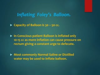 Inflating Foley’s Balloon.
 Capacity of Balloon is 30 – 50 cc.
 In Conscious patient Balloon is inflated only
10-15 cc as more inflation can cause pressure on
rectum giving a constant urge to defecate.
 Most commonly Normal Saline or Distilled
water may be used to inflate balloon.
 