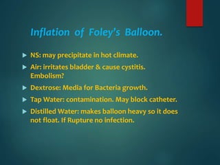 Inflation of Foley’s Balloon.
 NS: may precipitate in hot climate.
 Air: irritates bladder & cause cystitis.
Embolism?
 Dextrose: Media for Bacteria growth.
 Tap Water: contamination. May block catheter.
 Distilled Water: makes balloon heavy so it does
not float. If Rupture no infection.
 