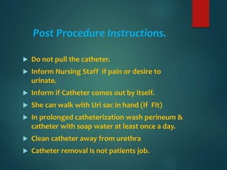 Post Procedure Instructions.
 Do not pull the catheter.
 Inform Nursing Staff if pain or desire to
urinate.
 Inform if Catheter comes out by itself.
 She can walk with Uri sac in hand (If Fit)
 In prolonged catheterization wash perineum &
catheter with soap water at least once a day.
 Clean catheter away from urethra
 Catheter removal is not patients job.
 