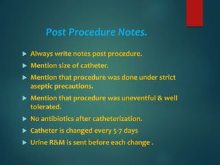 Post Procedure Notes.
 Always write notes post procedure.
 Mention size of catheter.
 Mention that procedure was done under strict
aseptic precautions.
 Mention that procedure was uneventful & well
tolerated.
 No antibiotics after catheterization.
 Catheter is changed every 5-7 days
 Urine R&M is sent before each change .
 