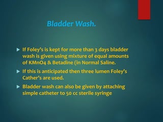 Bladder Wash.
 If Foley’s is kept for more than 3 days bladder
wash is given using mixture of equal amounts
of KMnO4 & Betadine (in Normal Saline.
 If this is anticipated then three lumen Foley’s
Cather’s are used.
 Bladder wash can also be given by attaching
simple catheter to 50 cc sterile syringe
 