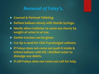 Removal of Foley’s.
 Counsel & Perineal Toileting.
 Deflate balloon slowly with Sterile Syringe.
 Ideally allow Catheter to come out slowly by
weight of urine in uri sac.
 Gentle traction can be given.
 Cut tip is send for C&S if prolonged catheter.
 If Foleys does not come out push it inside &
inflate balloon with NS / distilled water to
dislodge any debris.
 If still Foleys does not come out call for help.
 