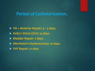 Period of Catheterization.
 VH + Anterior Repair: 3 – 5 days.
 Kelly’s Stitch (SUI): 14 days.
 Bladder Repair: 7 days.
 Wertheim’s Hysterectomy: 10 days.
 VVF Repair: 21 days
 