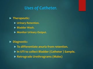 Uses of Catheter.
 Therapeutic:
 Urinary Retention.
 Bladder Wash.
 Monitor Urinary Output.
 Diagnostic:
 To differentiate anuria from retention.
 In UTI to collect Bladder (Catheter ) Sample.
 Retrograde Urethrograms (Males)
 