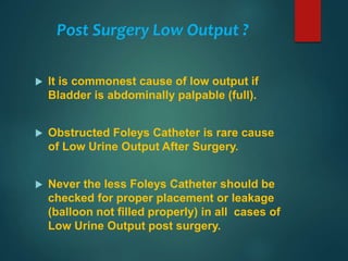 Post Surgery Low Output ?
 It is commonest cause of low output if
Bladder is abdominally palpable (full).
 Obstructed Foleys Catheter is rare cause
of Low Urine Output After Surgery.
 Never the less Foleys Catheter should be
checked for proper placement or leakage
(balloon not filled properly) in all cases of
Low Urine Output post surgery.
 