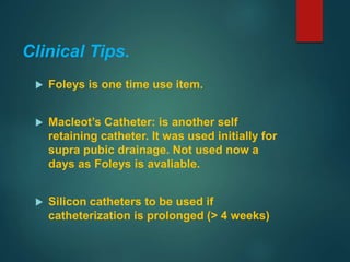 Clinical Tips.
 Foleys is one time use item.
 Macleot’s Catheter: is another self
retaining catheter. It was used initially for
supra pubic drainage. Not used now a
days as Foleys is avaliable.
 Silicon catheters to be used if
catheterization is prolonged (> 4 weeks)
 