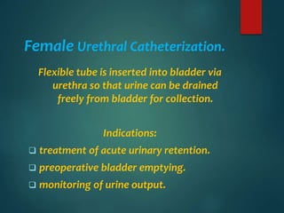 Female Urethral Catheterization.
Flexible tube is inserted into bladder via
urethra so that urine can be drained
freely from bladder for collection.
Indications:
 treatment of acute urinary retention.
 preoperative bladder emptying.
 monitoring of urine output.
 