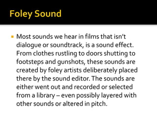  Most sounds we hear in films that isn’t
dialogue or soundtrack, is a sound effect.
From clothes rustling to doors shutting to
footsteps and gunshots, these sounds are
created by foley artists deliberately placed
there by the sound editor.The sounds are
either went out and recorded or selected
from a library – even possibly layered with
other sounds or altered in pitch.
 