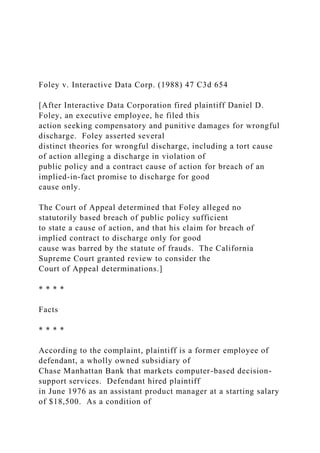 Foley v. Interactive Data Corp. (1988) 47 C3d 654
[After Interactive Data Corporation fired plaintiff Daniel D.
Foley, an executive employee, he filed this
action seeking compensatory and punitive damages for wrongful
discharge. Foley asserted several
distinct theories for wrongful discharge, including a tort cause
of action alleging a discharge in violation of
public policy and a contract cause of action for breach of an
implied-in-fact promise to discharge for good
cause only.
The Court of Appeal determined that Foley alleged no
statutorily based breach of public policy sufficient
to state a cause of action, and that his claim for breach of
implied contract to discharge only for good
cause was barred by the statute of frauds. The California
Supreme Court granted review to consider the
Court of Appeal determinations.]
* * * *
Facts
* * * *
According to the complaint, plaintiff is a former employee of
defendant, a wholly owned subsidiary of
Chase Manhattan Bank that markets computer-based decision-
support services. Defendant hired plaintiff
in June 1976 as an assistant product manager at a starting salary
of $18,500. As a condition of
 