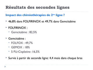 Résultats des secondes lignes
Impact des chimiothérapies de 2ème ligne ?
   46,8% dans FOLFIRINOX et 49,7% dans Gemcitabine
   FOLFIRINOX :
     Gemcitabine : 82,5%

   Gemcitabine :
     FOLFOX : 49,7%
     GEMOX : 18%
     5 FU-Cisplatine :16,5%

   Survie à partir de seconde ligne: 4,4 mois dans chaque bras
 