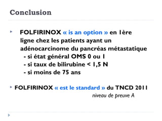 Conclusion

    FOLFIRINOX « is an option » en 1ère
     ligne chez les patients ayant un
     adénocarcinome du pancréas métastatique
       - si état général OMS 0 ou 1
       - si taux de bilirubine < 1,5 N
       - si moins de 75 ans

   FOLFIRINOX « est le standard » du TNCD 2011
                              niveau de preuve A
 